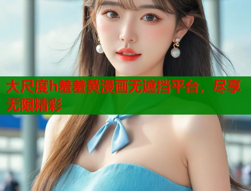 大尺度h羞羞黄漫画无遮挡平台，尽享无限精彩