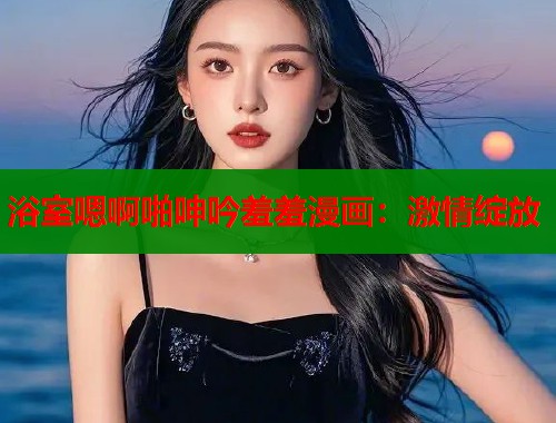 浴室嗯啊啪呻吟羞羞漫画：激情绽放