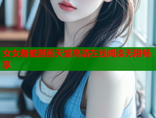 女女羞羞漫画天堂高清在线阅读无限畅享
