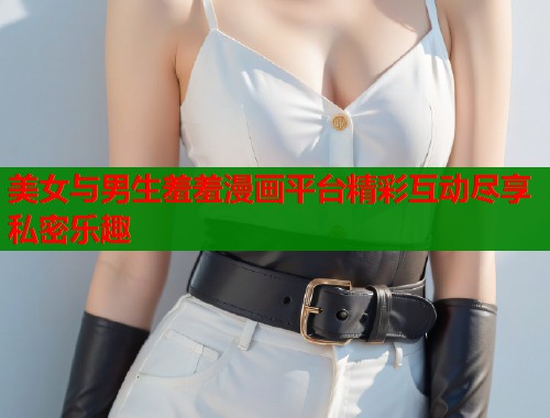 美女与男生羞羞漫画平台精彩互动尽享私密乐趣