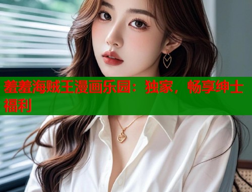 羞羞海贼王漫画乐园：独家，畅享绅士福利