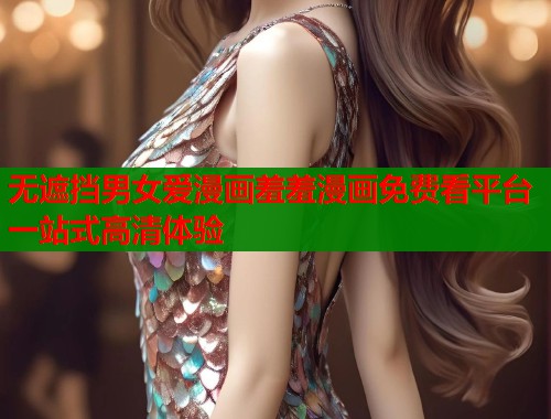 无遮挡男女爱漫画羞羞漫画免费看平台一站式高清体验