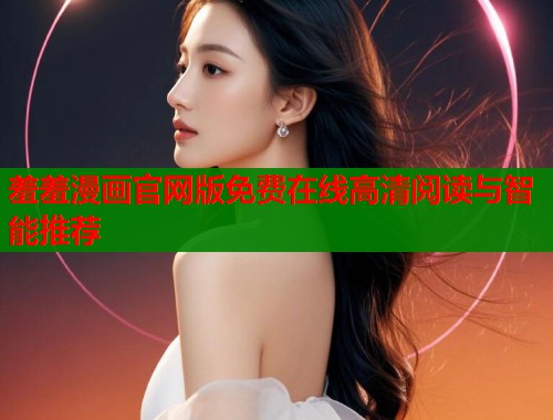 羞羞漫画官网版免费在线高清阅读与智能推荐