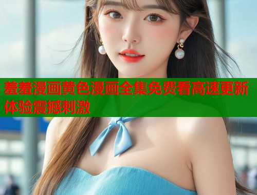 羞羞漫画黄色漫画全集免费看高速更新体验震撼刺激