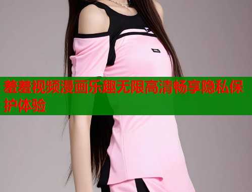 羞羞视频漫画乐趣无限高清畅享隐私保护体验
