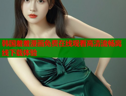 韩国羞羞漫画免费在线观看高清流畅离线下载体验