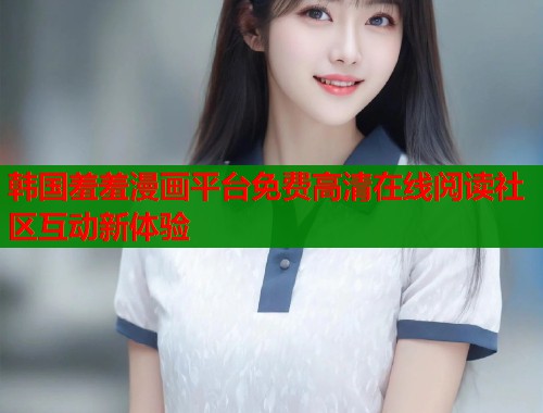 韩国羞羞漫画平台免费高清在线阅读社区互动新体验